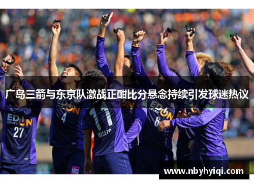 广岛三箭与东京队激战正酣比分悬念持续引发球迷热议